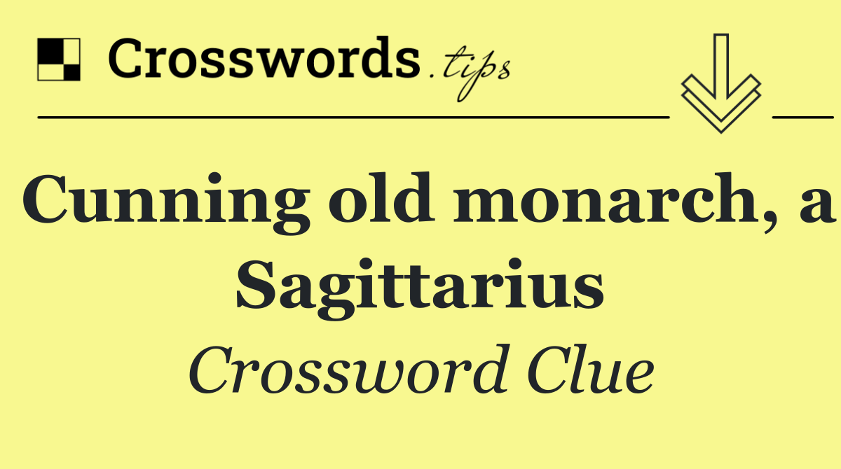 Cunning old monarch, a Sagittarius