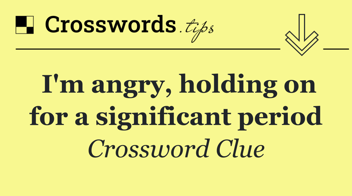 I'm angry, holding on for a significant period