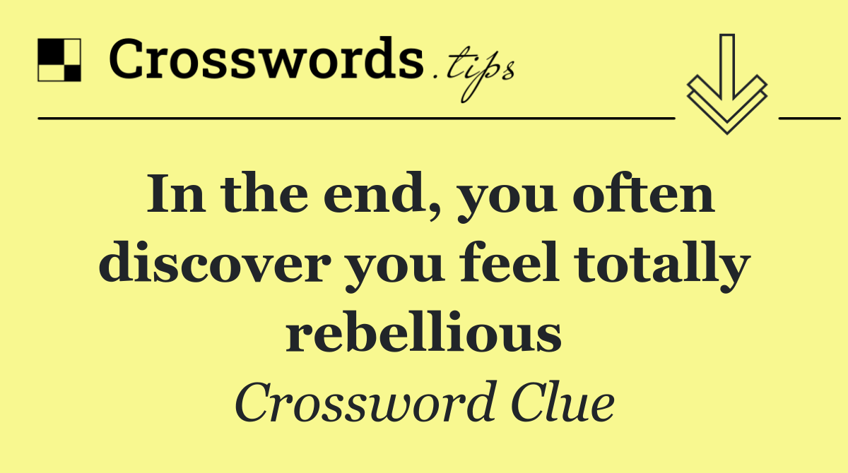 In the end, you often discover you feel totally rebellious