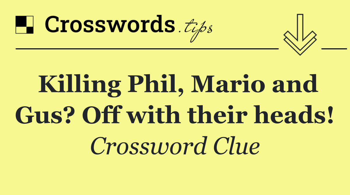 Killing Phil, Mario and Gus? Off with their heads!