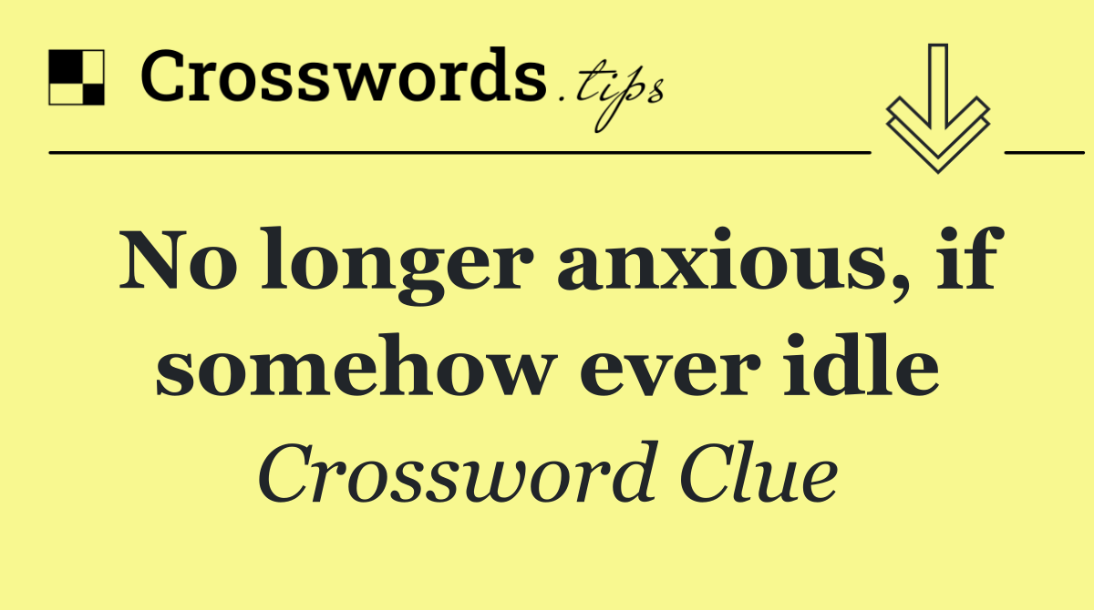 No longer anxious, if somehow ever idle