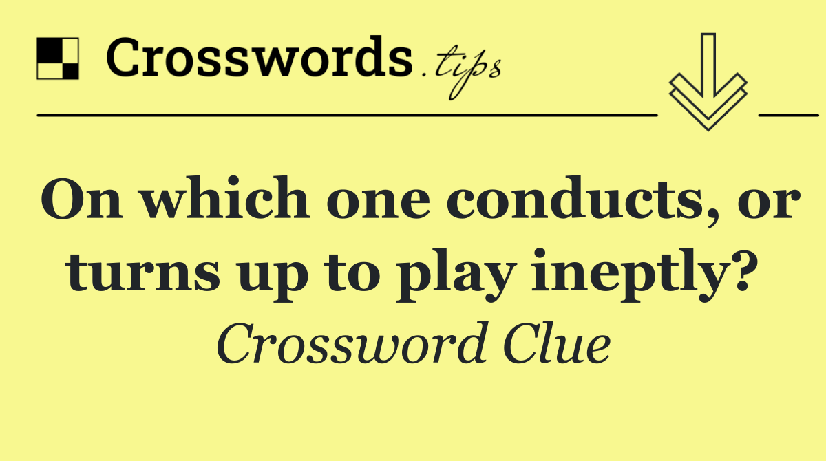 On which one conducts, or turns up to play ineptly?