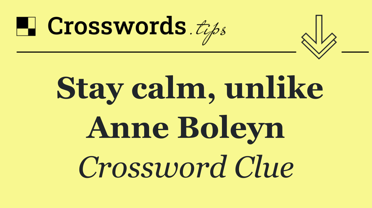 Stay calm, unlike Anne Boleyn