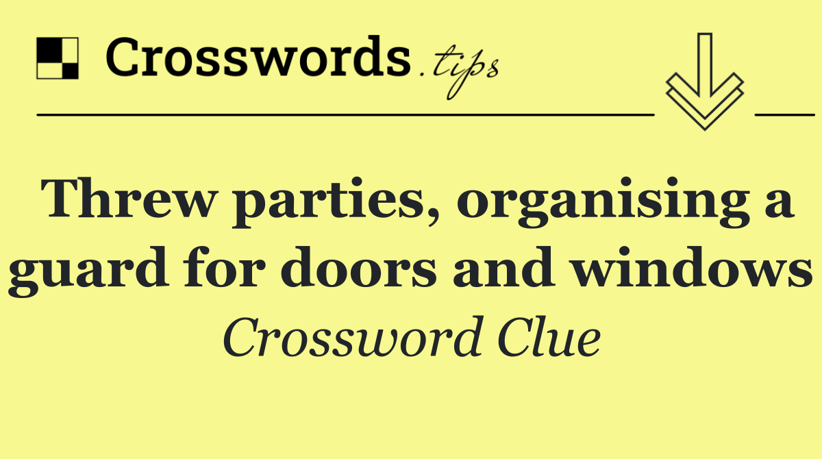 Threw parties, organising a guard for doors and windows