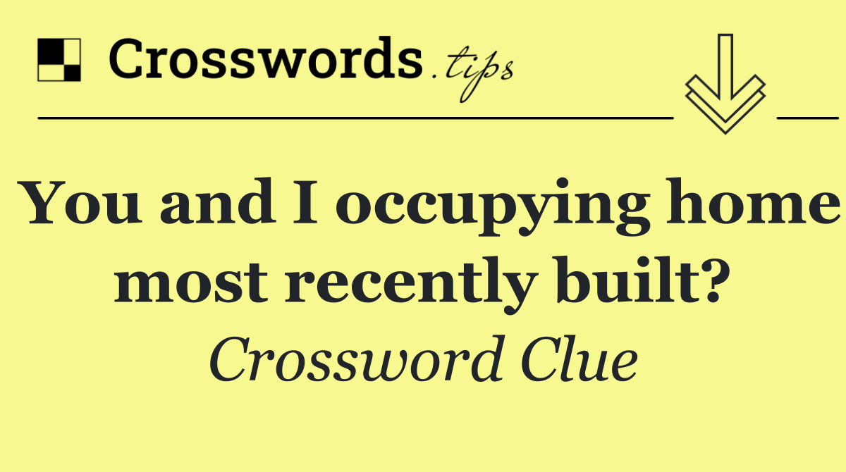 You and I occupying home most recently built?