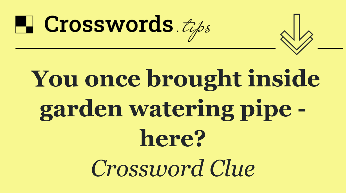 You once brought inside garden watering pipe   here?