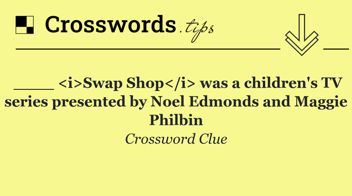 ____ <i>Swap Shop</i> was a children's TV series presented by Noel Edmonds and Maggie Philbin