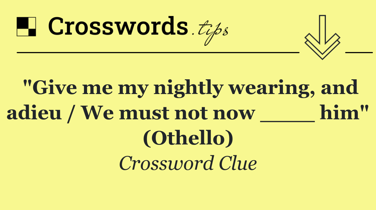 "Give me my nightly wearing, and adieu / We must not now ____ him" (Othello)