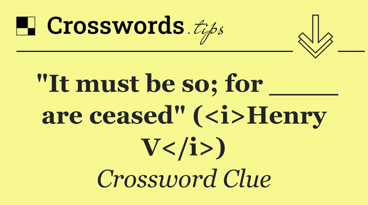 "It must be so; for ____ are ceased" (<i>Henry V</i>)