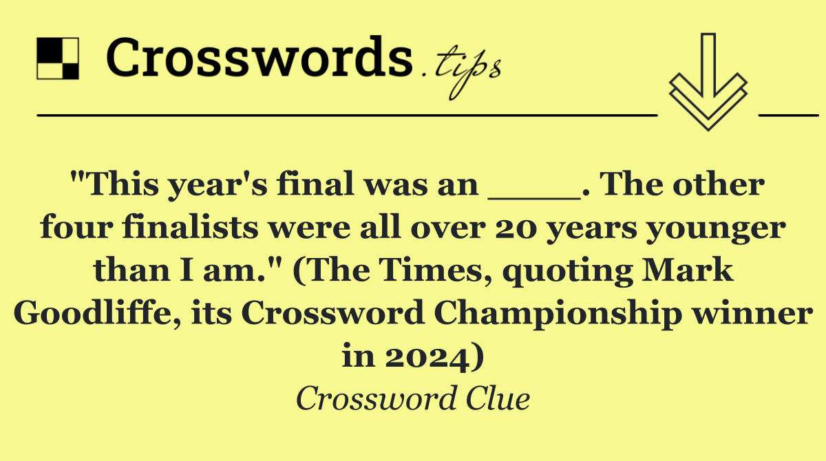 "This year's final was an ____. The other four finalists were all over 20 years younger than I am." (The Times, quoting Mark Goodliffe, its Crossword Championship winner in 2024)