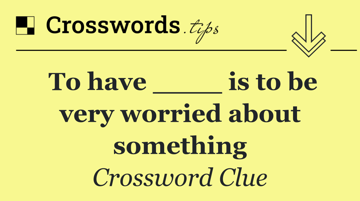 To have ____ is to be very worried about something