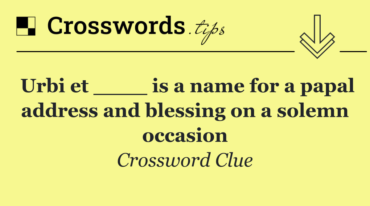 Urbi et ____ is a name for a papal address and blessing on a solemn occasion