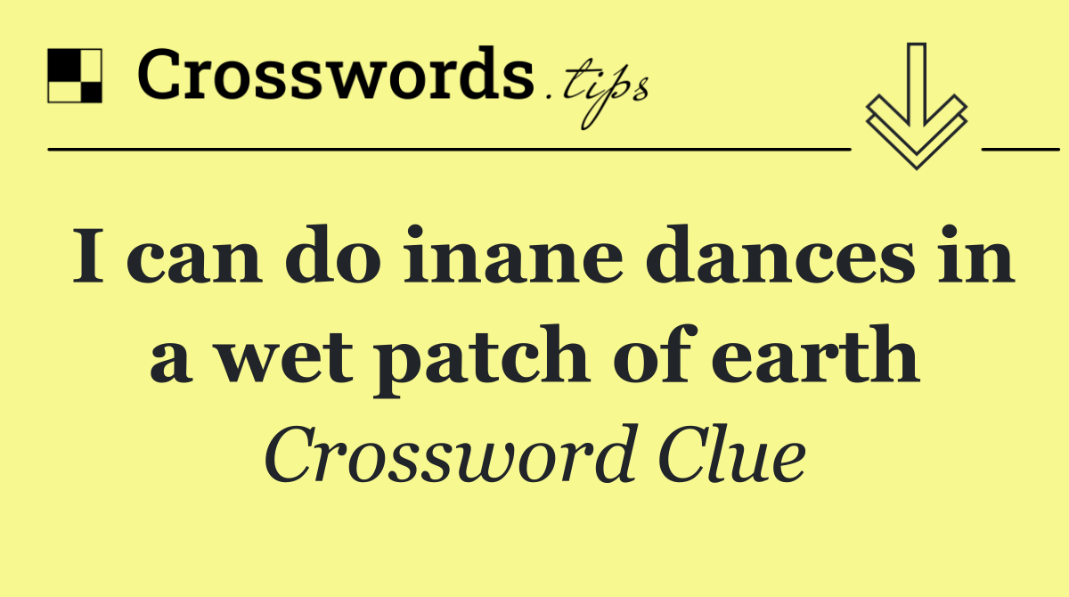 I can do inane dances in a wet patch of earth