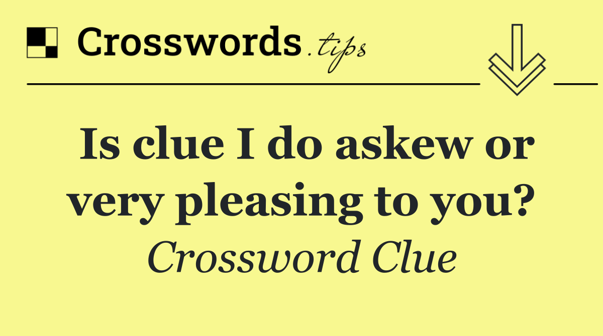 Is clue I do askew or very pleasing to you?