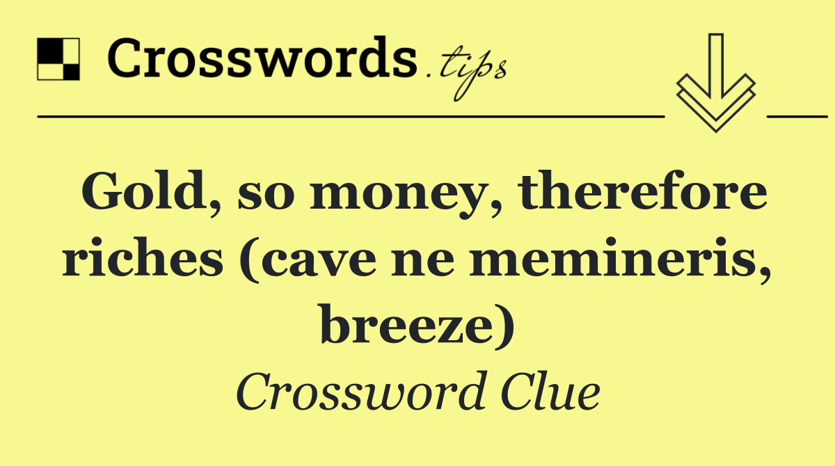 Gold, so money, therefore riches (cave ne memineris, breeze)