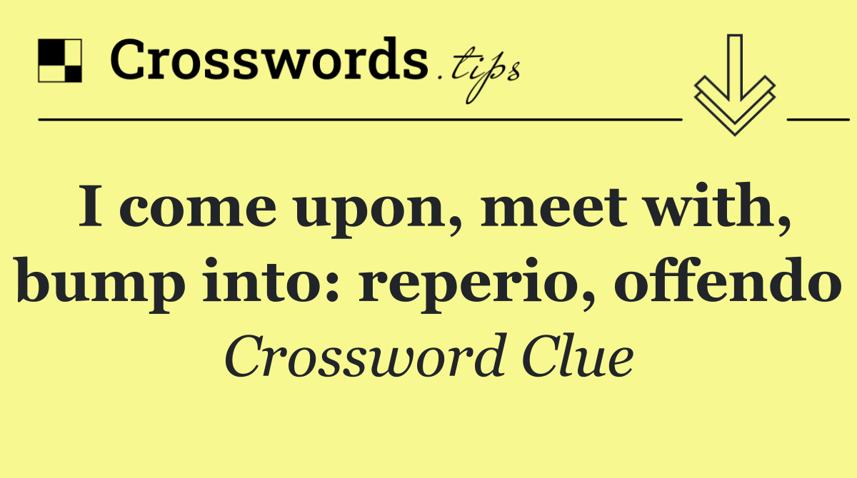 I come upon, meet with, bump into: reperio, offendo