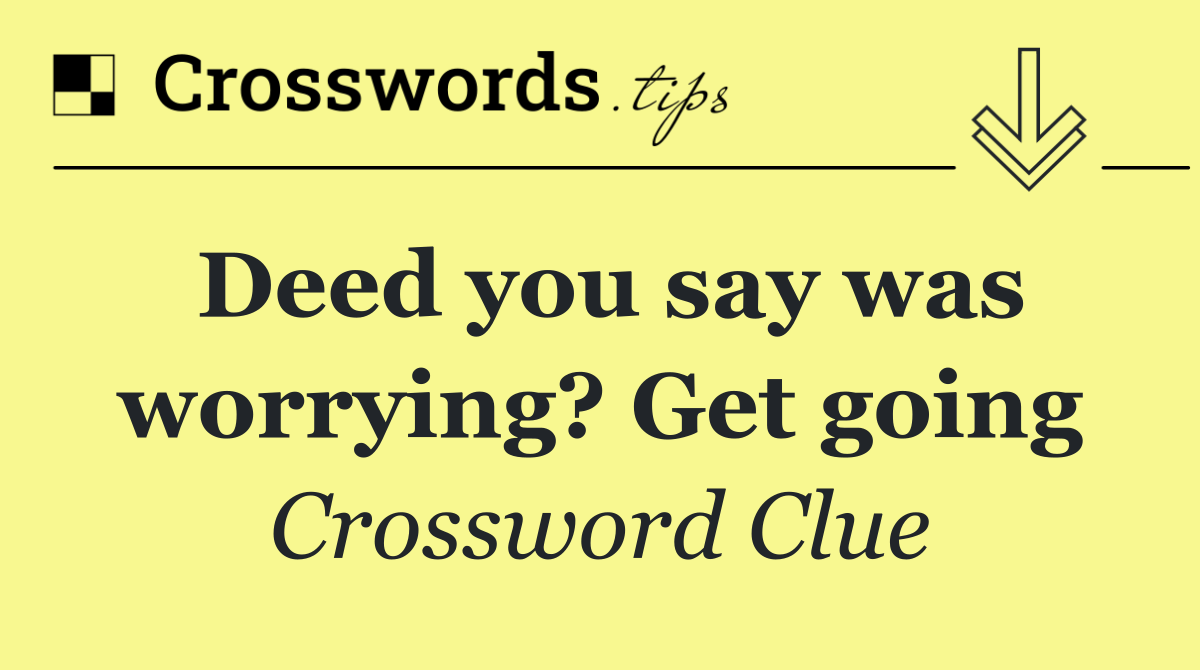 Deed you say was worrying? Get going