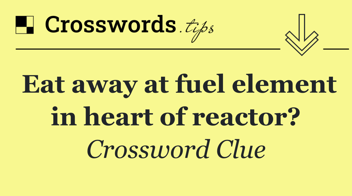 Eat away at fuel element in heart of reactor?