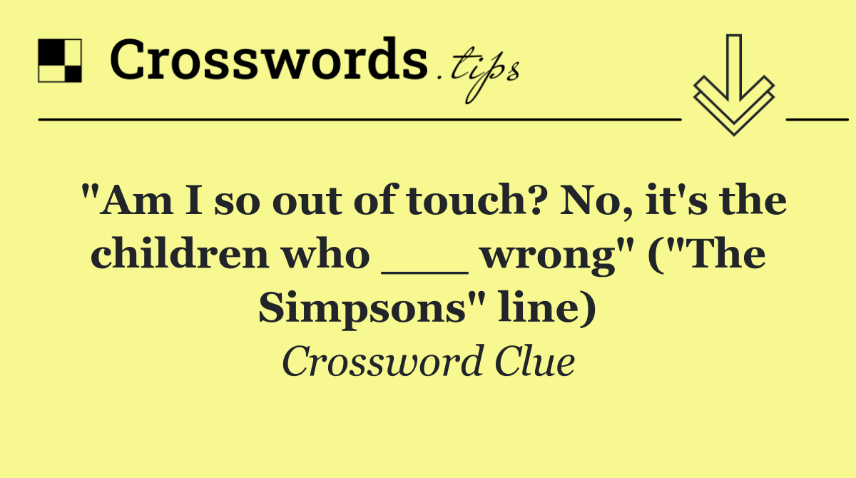 "Am I so out of touch? No, it's the children who ___ wrong" ("The Simpsons" line)