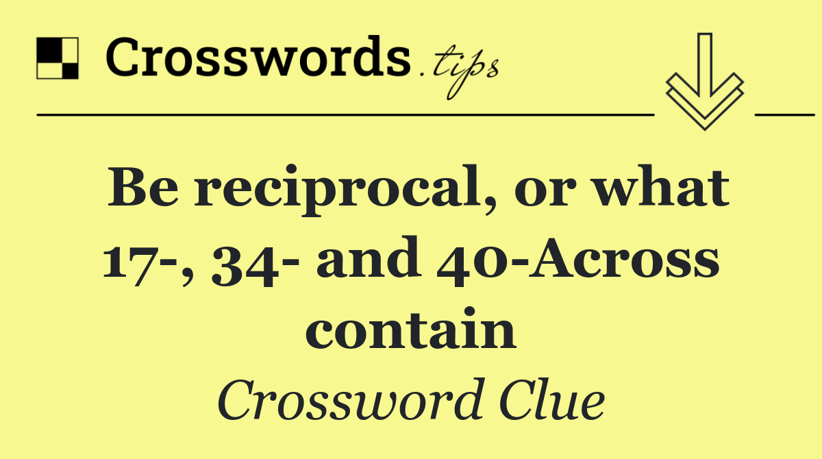 Be reciprocal, or what 17 , 34  and 40 Across contain