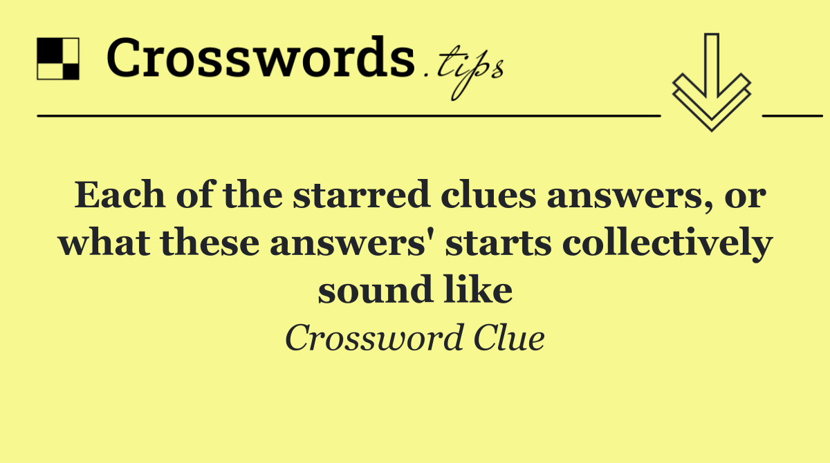 Each of the starred clues answers, or what these answers' starts collectively sound like