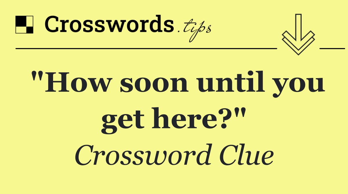 "How soon until you get here?"