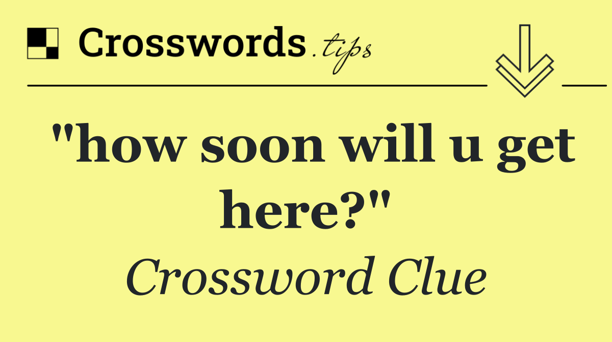 "how soon will u get here?"