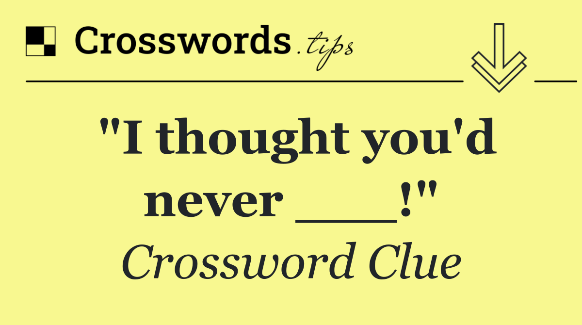 "I thought you'd never ___!"