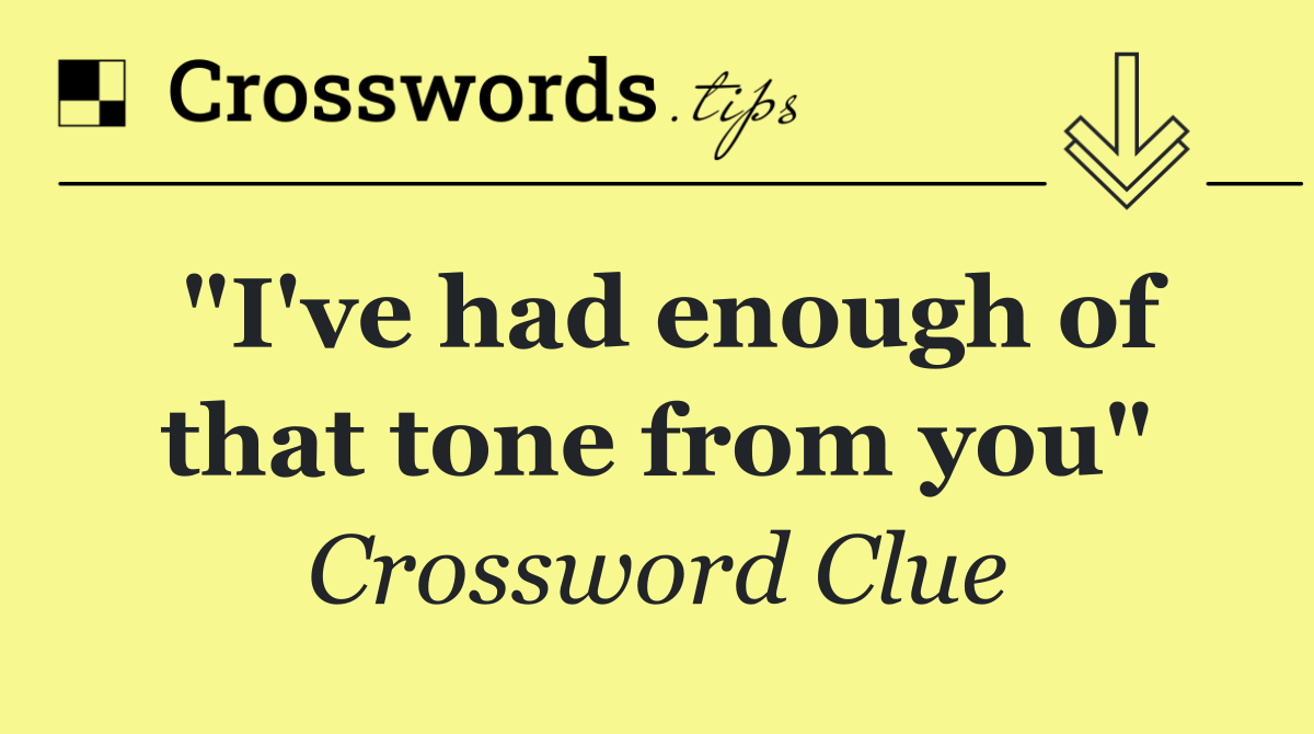 "I've had enough of that tone from you"