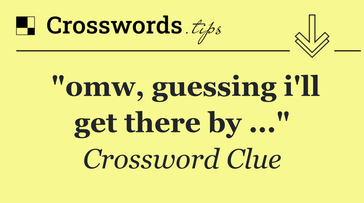 "omw, guessing i'll get there by ..."