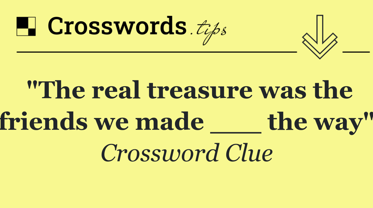 "The real treasure was the friends we made ___ the way"