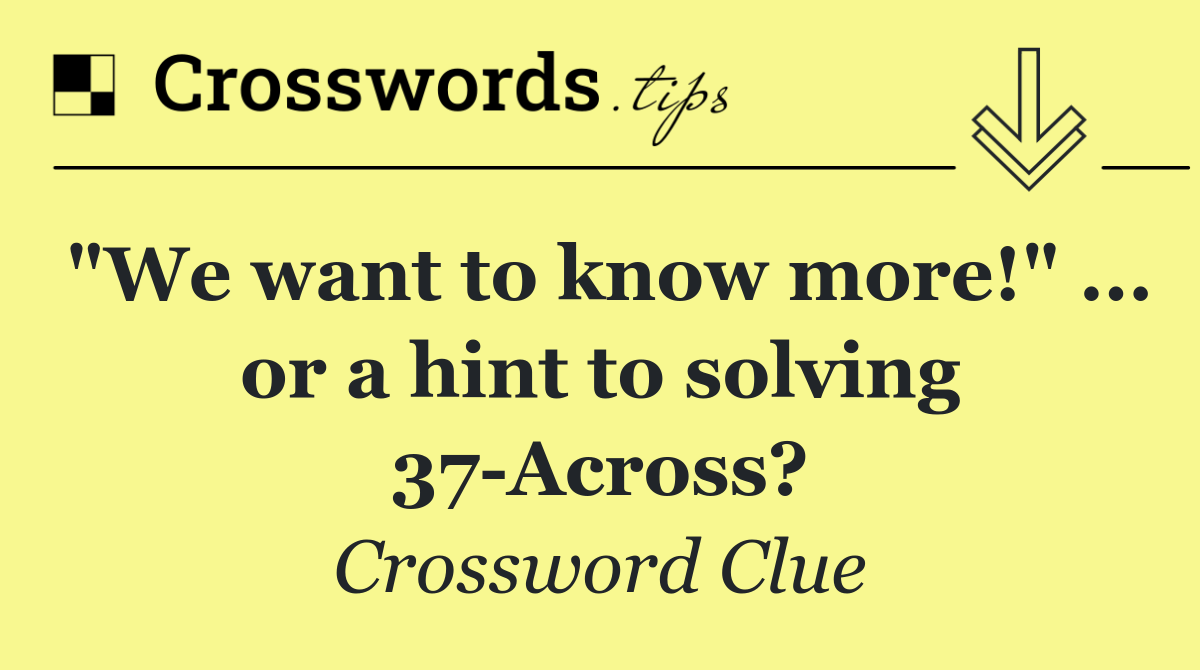 "We want to know more!" ... or a hint to solving 37 Across?