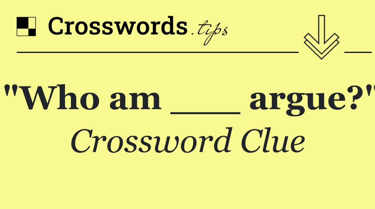 "Who am ___ argue?"