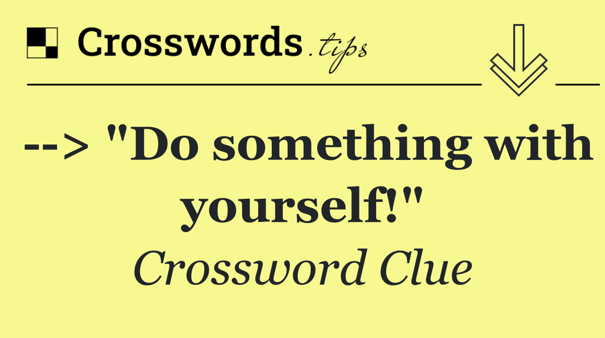   > "Do something with yourself!"