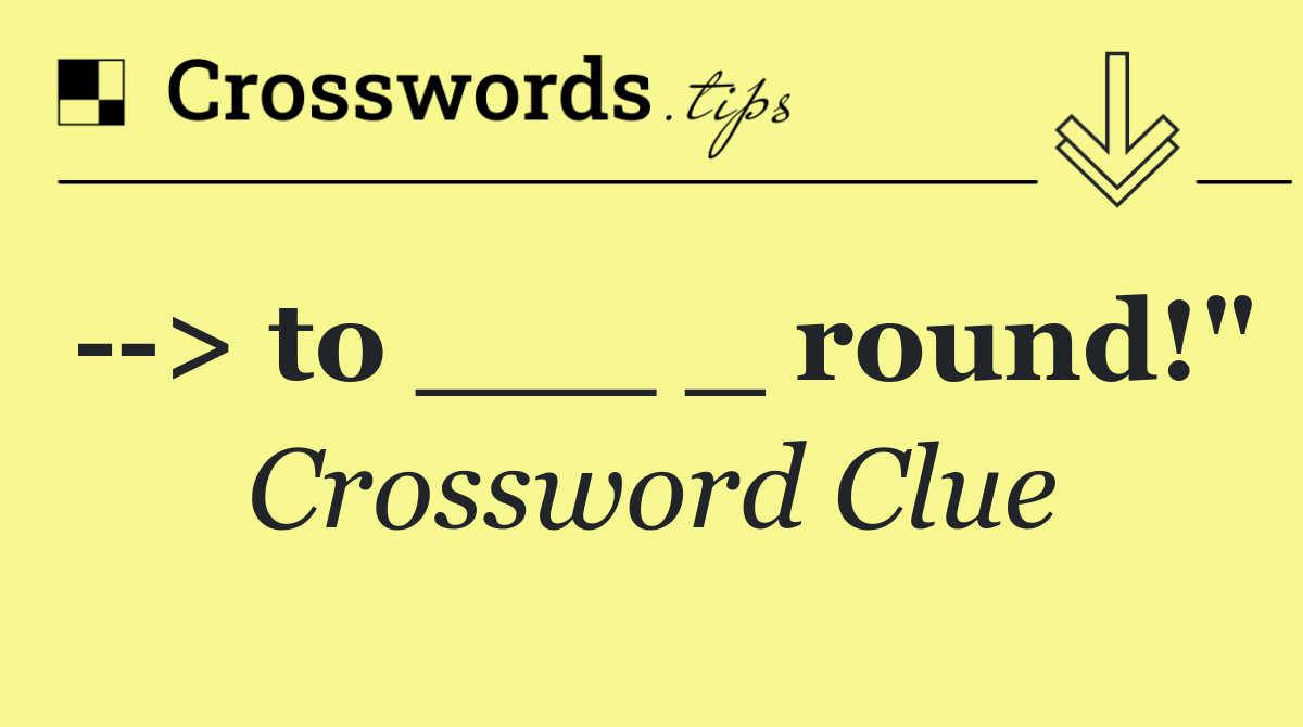   > to ___ _ round!"