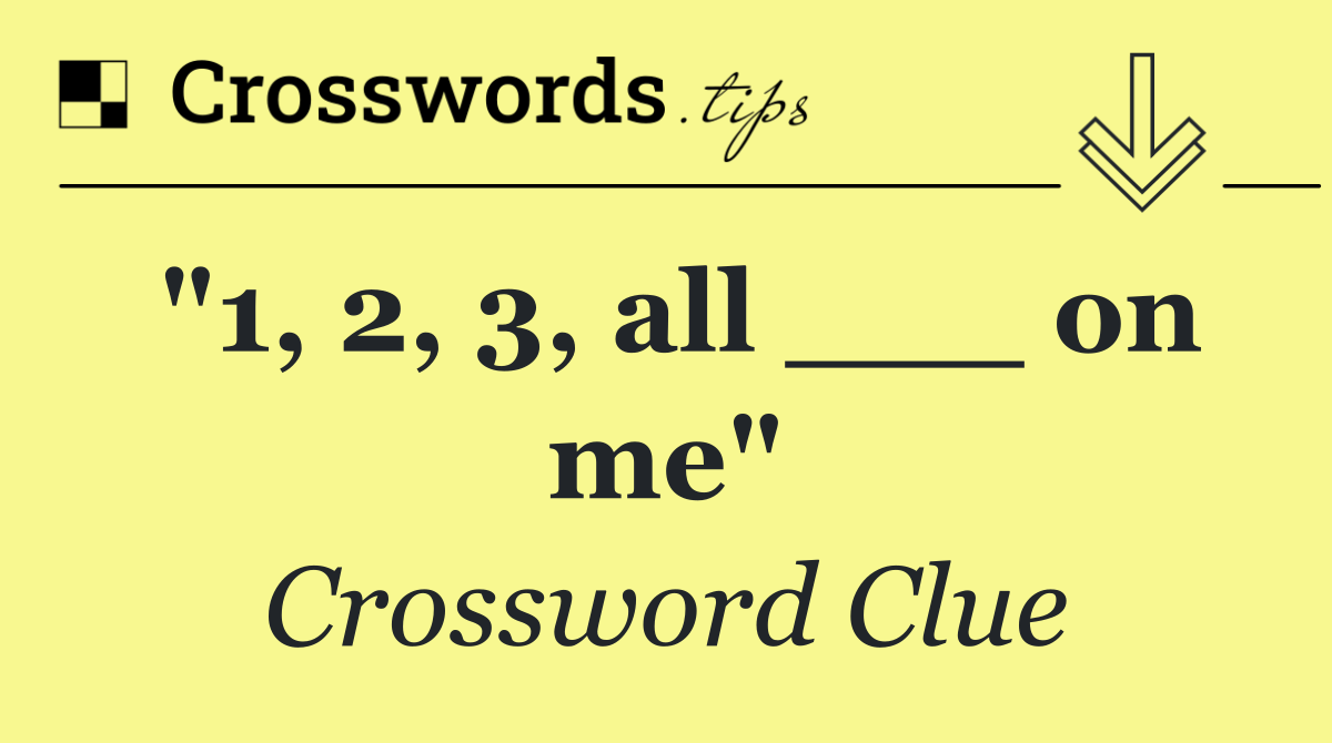 "1, 2, 3, all ___ on me"