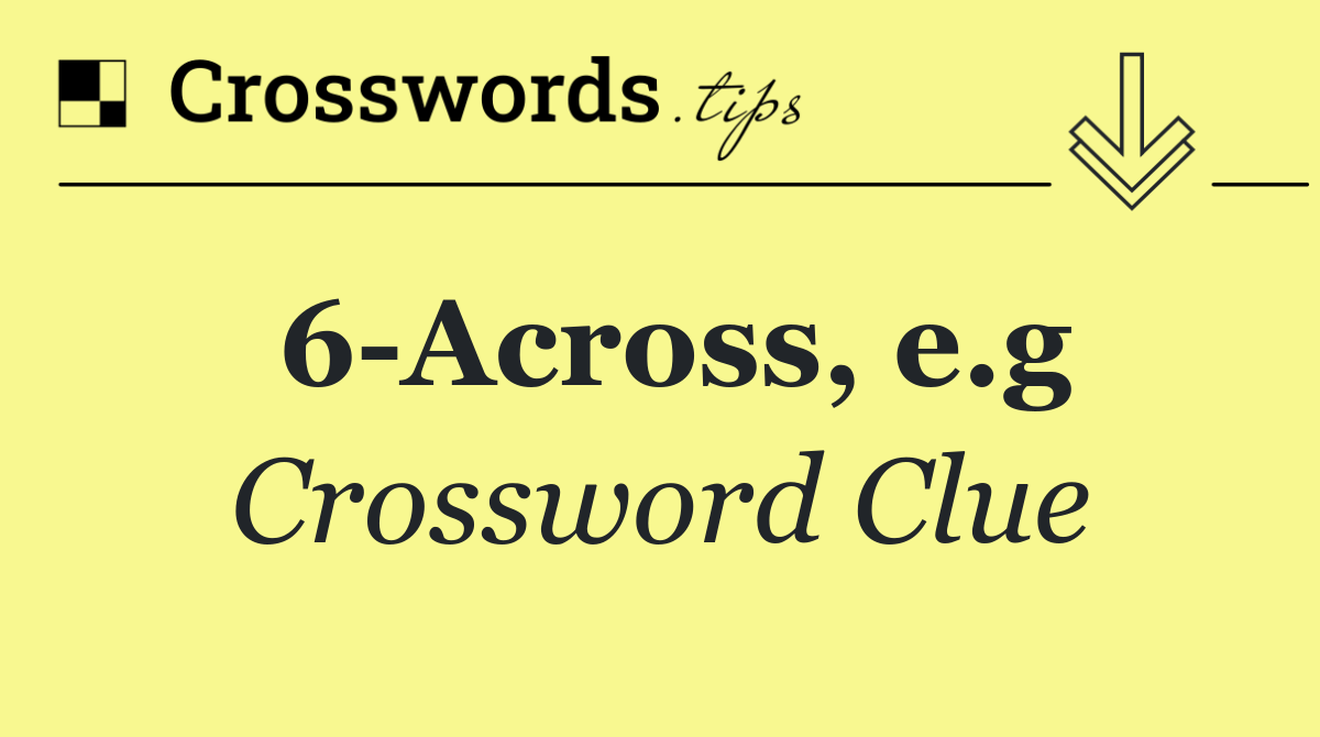 6 Across, e.g