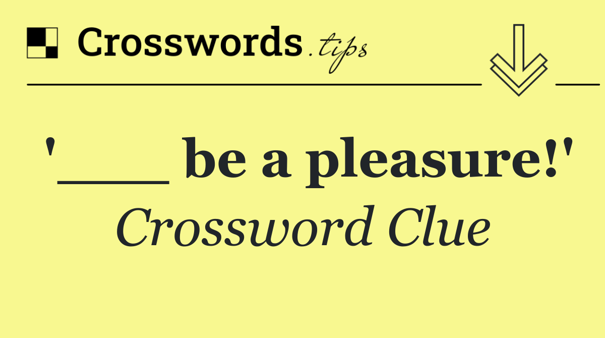 '___ be a pleasure!'