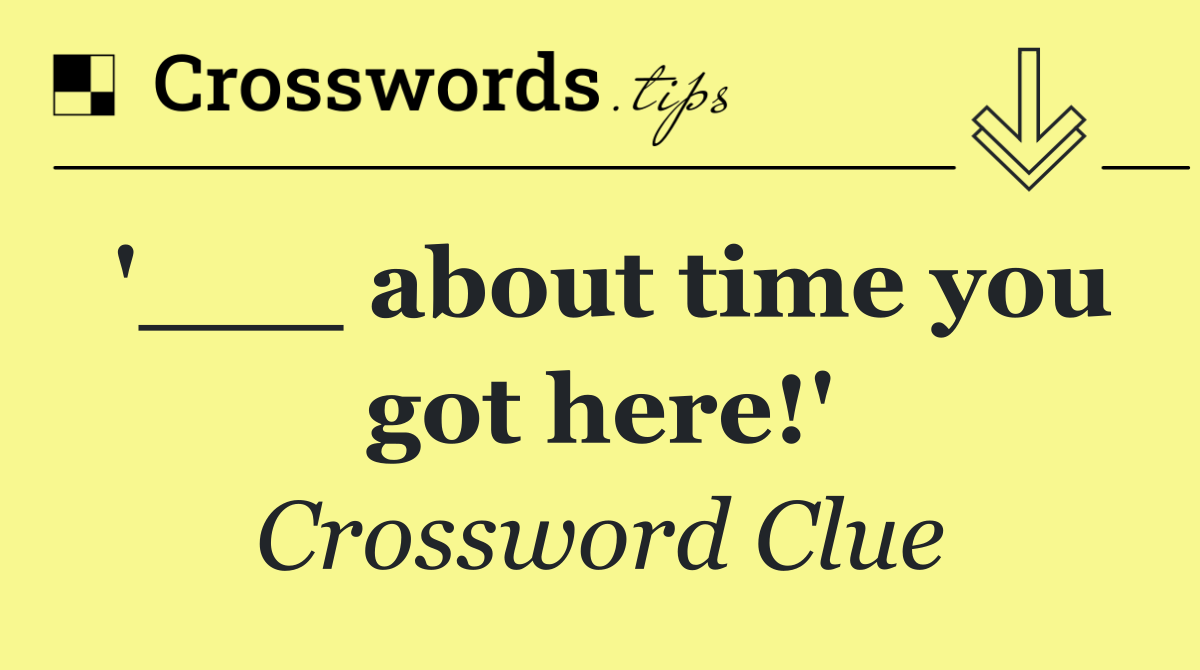 '___ about time you got here!'