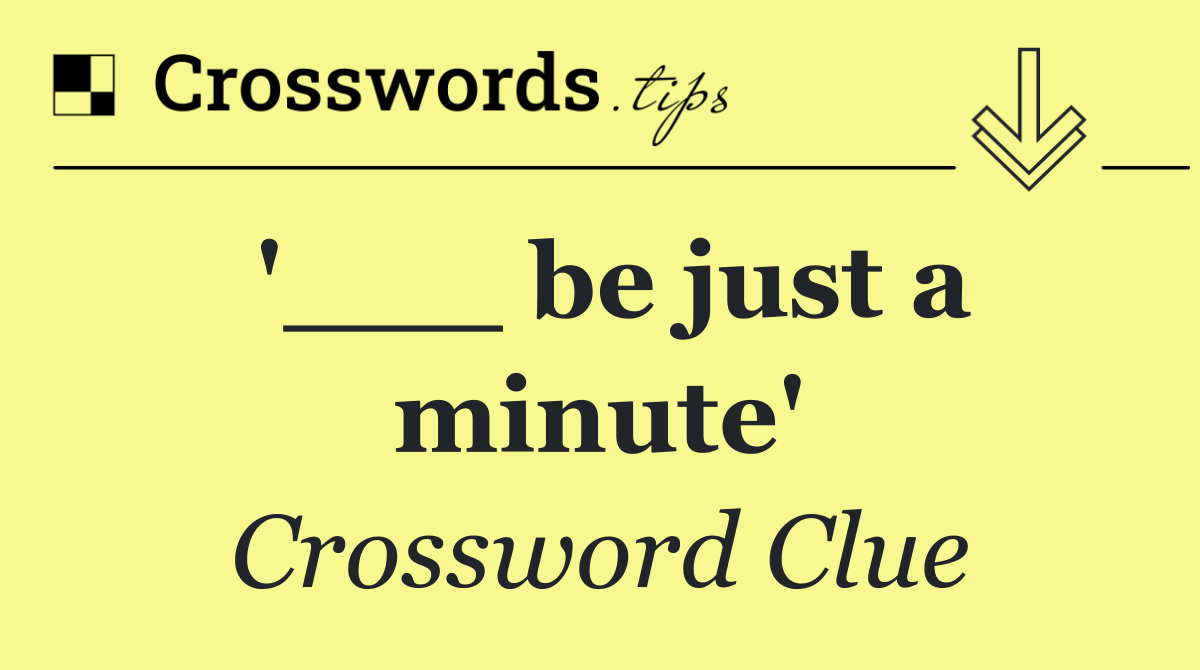 '___ be just a minute'