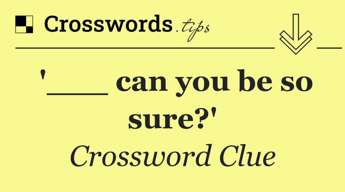 '___ can you be so sure?'