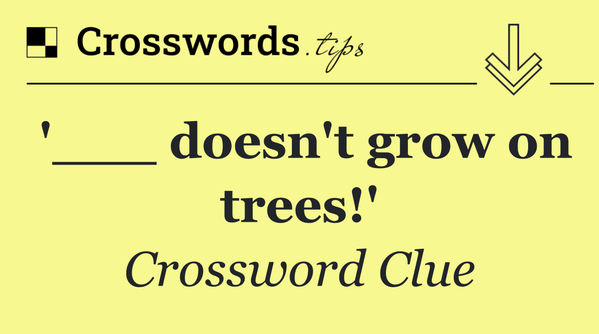 '___ doesn't grow on trees!'