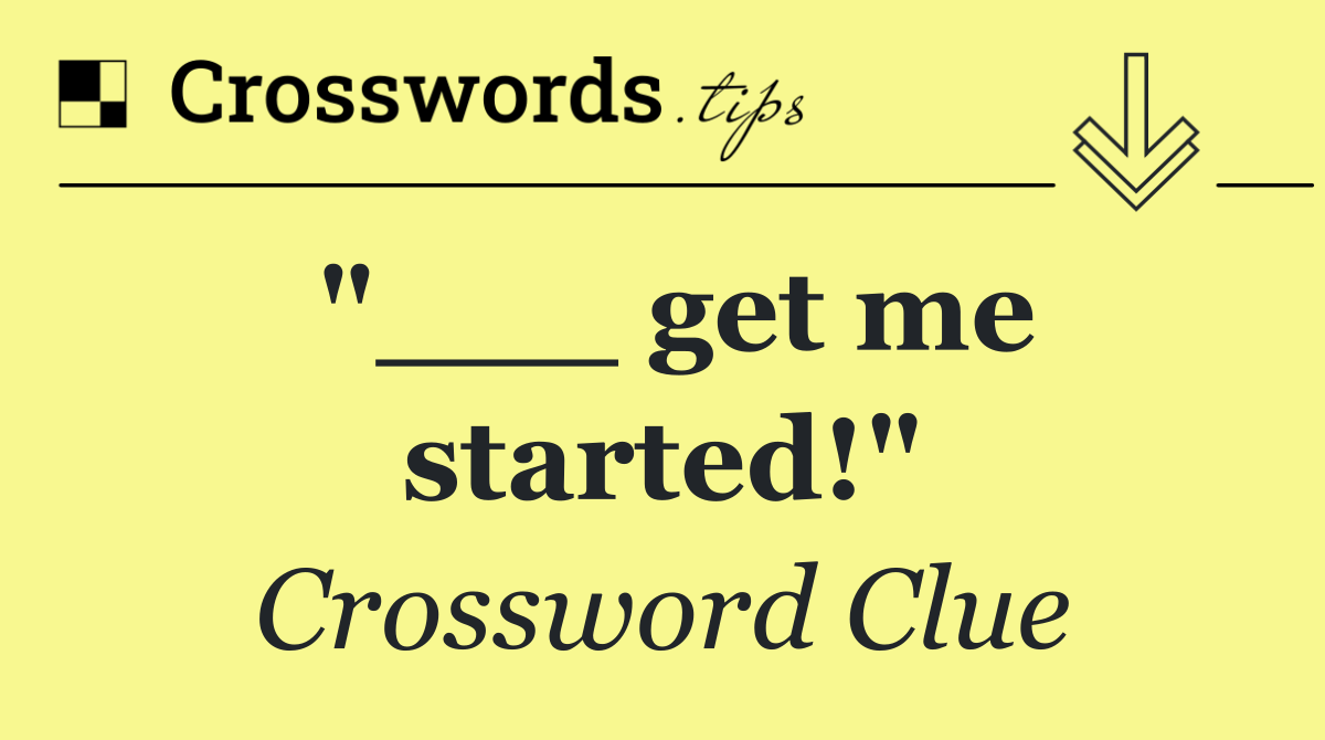 "___ get me started!"