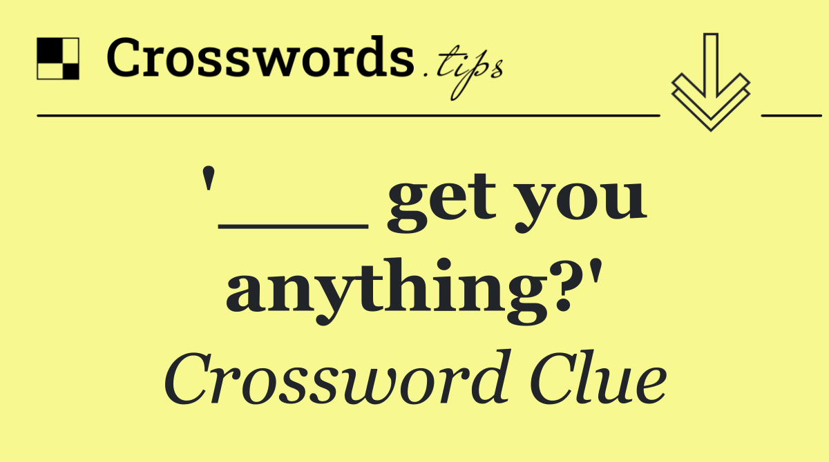 '___ get you anything?'