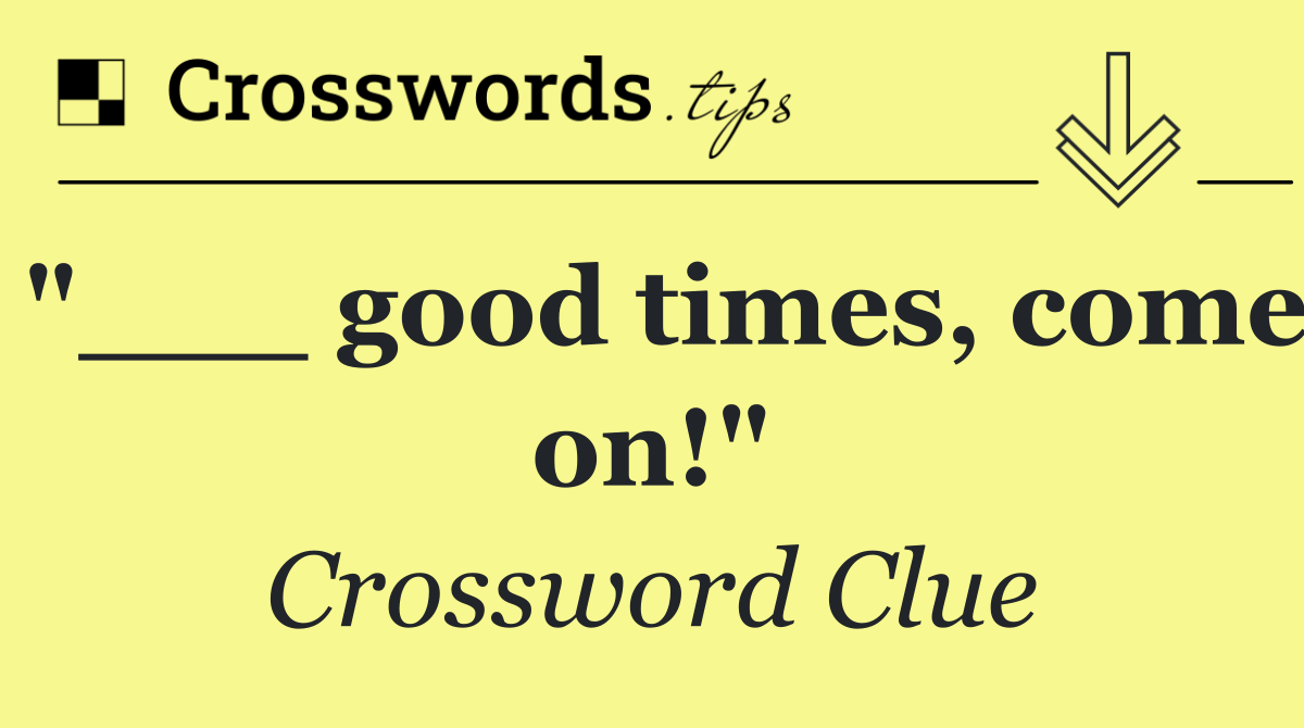 "___ good times, come on!"