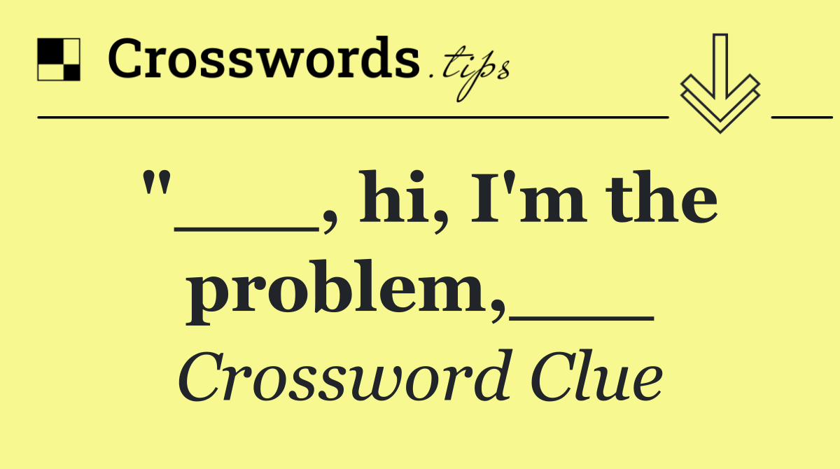 "___, hi, I'm the problem,___