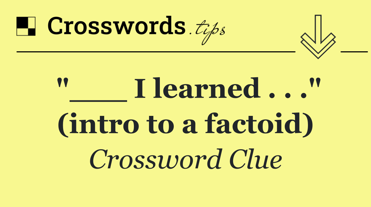 "___ I learned . . ." (intro to a factoid)