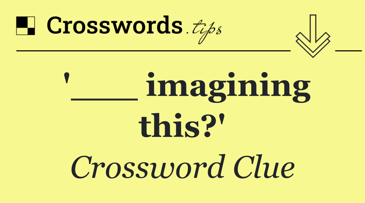 '___ imagining this?'