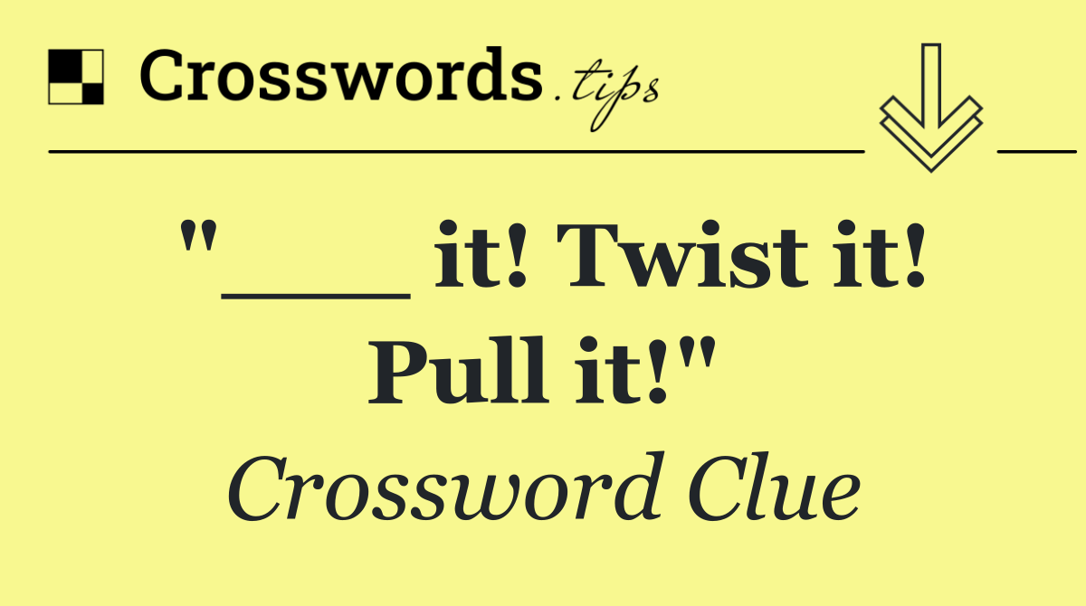 "___ it! Twist it! Pull it!"