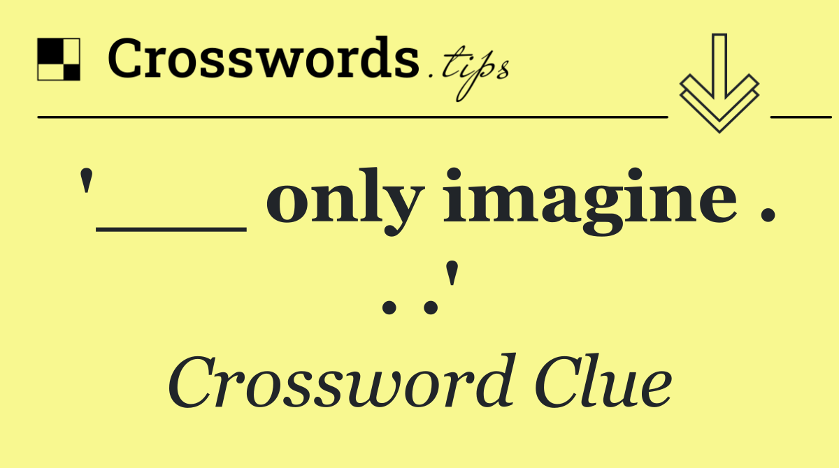'___ only imagine . . .'